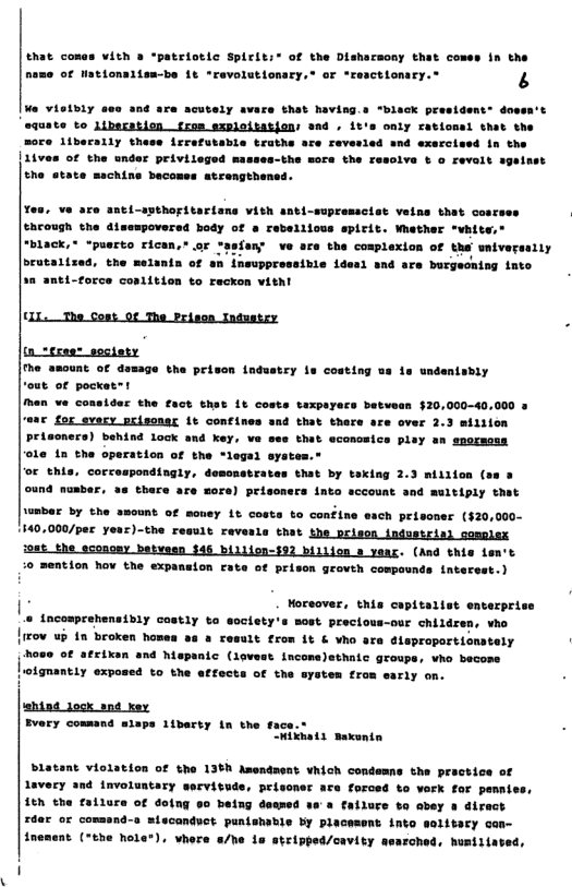 that comas vith 3 “patriotic SpLriti® of the Disharmony that comes in the name of Hationalisa-be it revolutiomary,® or “rectionary.® s  Mo vielbily ese and are acutely avare that having.s “biack president: dow equate to Libecation frmm sxpleitations aad . 1t’e only rational thet the more liberally these ierefetabie trathe are reverled and exercised in the |11ves of the nder priviieged masses-the sore the resolve ¢ o revalt sgelsst the atate machins becomes atrengthens  g t1-spthoritarians vith anti-supressciot velns that cosrsss through the dimempovered body of a rebellious spirit. Wether *vhite,® ‘black,* “puerto rican,”.or *aefan’ ve are the cosplexion of tha wniversally brutalized, the melanta of euppresaibie idesl snd are burgeoning into ti-orce coalitien to reckon vithl  fhe amount of damage the prison induatry te costing ua is undenisbly  ‘out of pockes~t  Men ve considar the fact that 1t costs taxpayecs betvasn $20,000-40,000 © for every prisonsr it confines sad that thare are over 2.3 miliion Priscners) behind lock and key, ve sss that econceice pley an spormoss in the operation of the “legal system.”  o this, corcespondingly, desenstrates that by taking 2. miliion (ss 3 ound number, 3s thare are sore) prisoners into sccount and muitiply that  umbar by the amount of money it costs to confine each prisoner (20,000~  1140,000/per yoar)-the result revesle that the prison industris) complsx ioat_the econony batvesn $45 biliien-$52 billion 8 yaas. (And this ten’t  1o mention hov the expansion rate of prison growth compounds interss  . [ Tp—— o Lacomprahensibiy cotly o societyis mest precious-oue children, ho Iirov ub i broken homen va # comils ron 15 & vhe are alepraportionstely ows of ateixan and hispanic (iovest. inconsleshate geouer vio become oignantiy exponed to the atfocta o the syeten ron sariy on.  shind lock snd xey  Evary cossand slaps 1ibarty in the face.® hliats maxntn  blatent violation of the 136h Amendent vhich condemne the practice of Aavery and involuntary servituds, peisoner ace forced to vaek for pemniss, it the fatlure of  =iacandvet punishable by placesent into inement ("the Mole®). whers /he is stripped/cavity aearche 